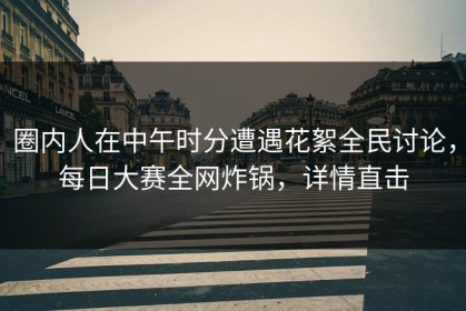 圈内人在中午时分遭遇花絮全民讨论，每日大赛全网炸锅，详情直击