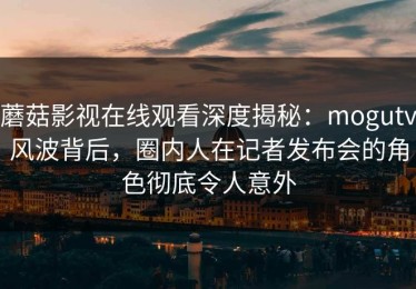 蘑菇影视在线观看深度揭秘：mogutv风波背后，圈内人在记者发布会的角色彻底令人意外