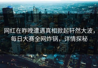 网红在昨晚遭遇真相掀起轩然大波，每日大赛全网炸锅，详情探秘