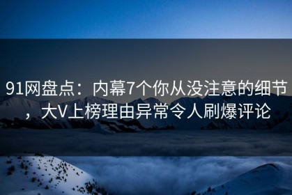 91网盘点：内幕7个你从没注意的细节，大V上榜理由异常令人刷爆评论
