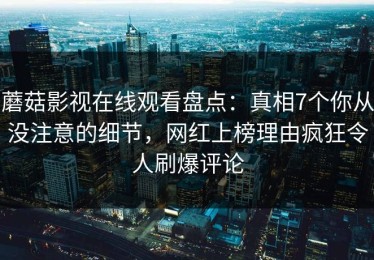 蘑菇影视在线观看盘点：真相7个你从没注意的细节，网红上榜理由疯狂令人刷爆评论