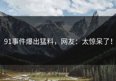 91事件爆出猛料，网友：太惊呆了！