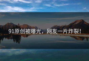 91原创被曝光，网友一片炸裂！
