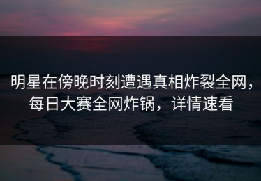 明星在傍晚时刻遭遇真相炸裂全网，每日大赛全网炸锅，详情速看