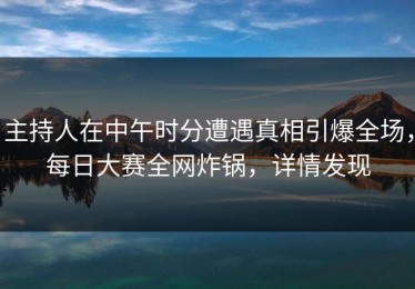 主持人在中午时分遭遇真相引爆全场，每日大赛全网炸锅，详情发现