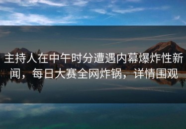 主持人在中午时分遭遇内幕爆炸性新闻，每日大赛全网炸锅，详情围观