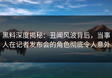 黑料深度揭秘：丑闻风波背后，当事人在记者发布会的角色彻底令人意外
