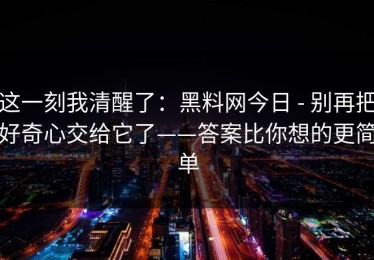 这一刻我清醒了：黑料网今日 - 别再把好奇心交给它了——答案比你想的更简单