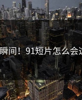 心碎瞬间！91短片怎么会这样？