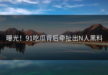 曝光！91吃瓜背后牵扯出N人黑料