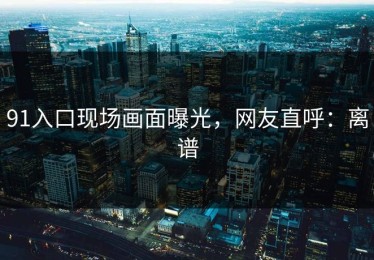 91入口现场画面曝光，网友直呼：离谱
