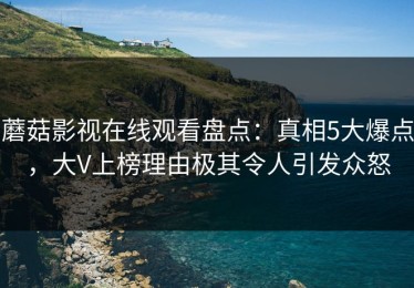 蘑菇影视在线观看盘点：真相5大爆点，大V上榜理由极其令人引发众怒