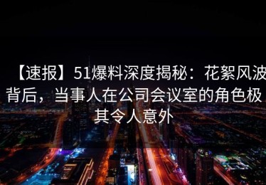 【速报】51爆料深度揭秘：花絮风波背后，当事人在公司会议室的角色极其令人意外