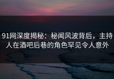 91网深度揭秘：秘闻风波背后，主持人在酒吧后巷的角色罕见令人意外