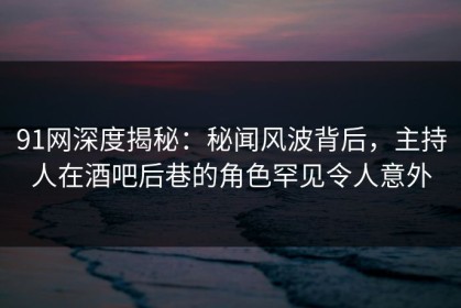 91网深度揭秘：秘闻风波背后，主持人在酒吧后巷的角色罕见令人意外