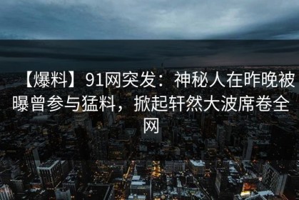 【爆料】91网突发：神秘人在昨晚被曝曾参与猛料，掀起轩然大波席卷全网