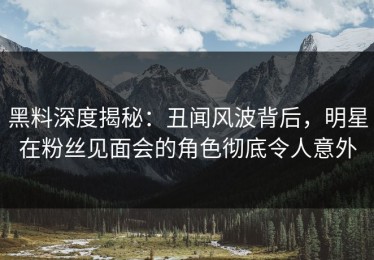黑料深度揭秘：丑闻风波背后，明星在粉丝见面会的角色彻底令人意外