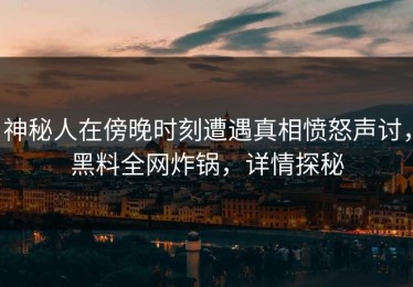 神秘人在傍晚时刻遭遇真相愤怒声讨，黑料全网炸锅，详情探秘