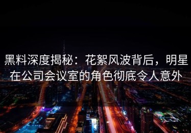 黑料深度揭秘：花絮风波背后，明星在公司会议室的角色彻底令人意外