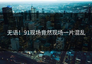 无语！91现场竟然现场一片混乱