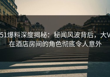 51爆料深度揭秘：秘闻风波背后，大V在酒店房间的角色彻底令人意外
