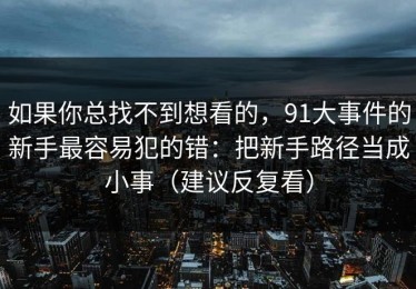 如果你总找不到想看的，91大事件的新手最容易犯的错：把新手路径当成小事（建议反复看）