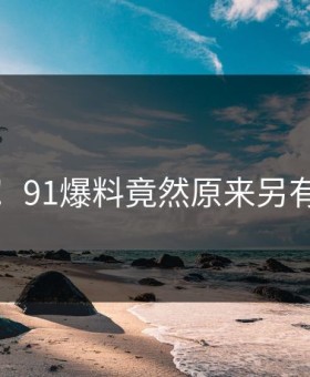 热议！91爆料竟然原来另有隐情