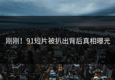 刚刚！91短片被扒出背后真相曝光