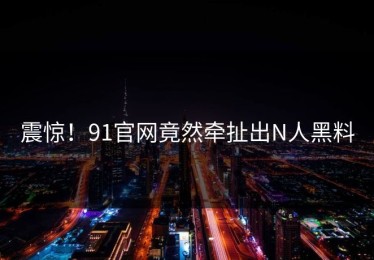 震惊！91官网竟然牵扯出N人黑料