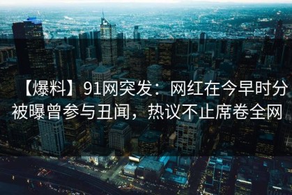 【爆料】91网突发：网红在今早时分被曝曾参与丑闻，热议不止席卷全网