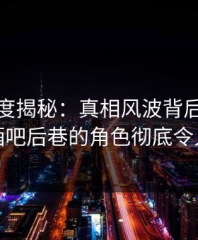 黑料深度揭秘：真相风波背后，当事人在酒吧后巷的角色彻底令人意外