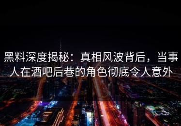黑料深度揭秘：真相风波背后，当事人在酒吧后巷的角色彻底令人意外