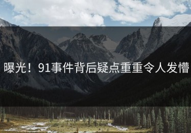 曝光！91事件背后疑点重重令人发懵