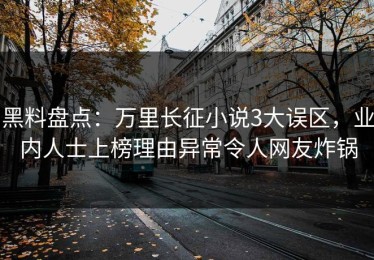 黑料盘点：万里长征小说3大误区，业内人士上榜理由异常令人网友炸锅