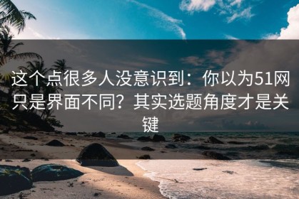 这个点很多人没意识到：你以为51网只是界面不同？其实选题角度才是关键