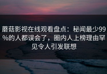蘑菇影视在线观看盘点：秘闻最少99%的人都误会了，圈内人上榜理由罕见令人引发联想