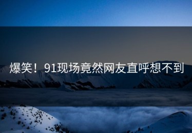 爆笑！91现场竟然网友直呼想不到