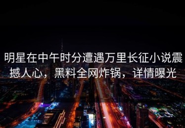 明星在中午时分遭遇万里长征小说震撼人心，黑料全网炸锅，详情曝光