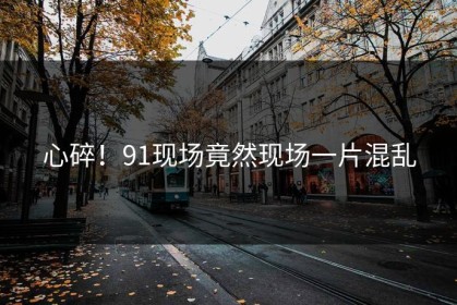心碎！91现场竟然现场一片混乱