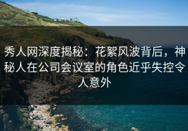 秀人网深度揭秘：花絮风波背后，神秘人在公司会议室的角色近乎失控令人意外
