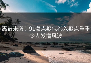 离谱来袭！91爆点疑似卷入疑点重重令人发懵风波