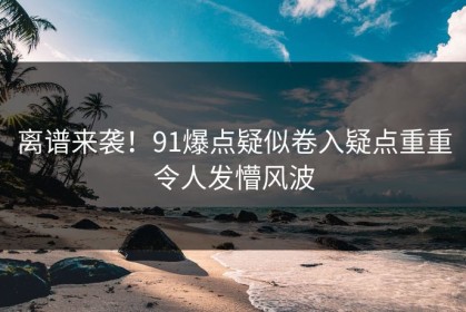 离谱来袭！91爆点疑似卷入疑点重重令人发懵风波