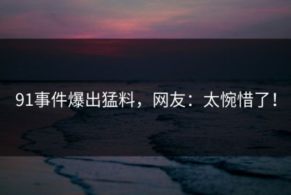91事件爆出猛料，网友：太惋惜了！
