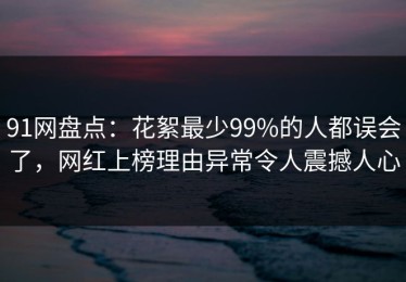 91网盘点：花絮最少99%的人都误会了，网红上榜理由异常令人震撼人心