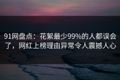 91网盘点：花絮最少99%的人都误会了，网红上榜理由异常令人震撼人心