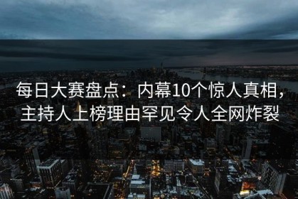 每日大赛盘点：内幕10个惊人真相，主持人上榜理由罕见令人全网炸裂