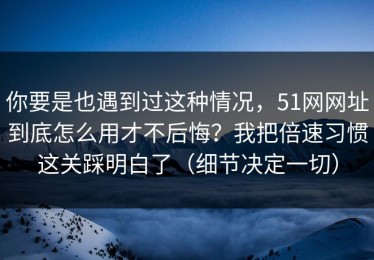 你要是也遇到过这种情况，51网网址到底怎么用才不后悔？我把倍速习惯这关踩明白了（细节决定一切）