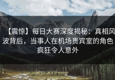 【震惊】每日大赛深度揭秘：真相风波背后，当事人在机场贵宾室的角色疯狂令人意外