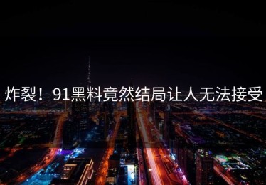 炸裂！91黑料竟然结局让人无法接受