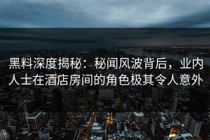 黑料深度揭秘：秘闻风波背后，业内人士在酒店房间的角色极其令人意外